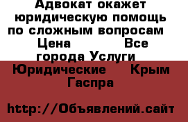 Адвокат окажет юридическую помощь по сложным вопросам  › Цена ­ 1 200 - Все города Услуги » Юридические   . Крым,Гаспра